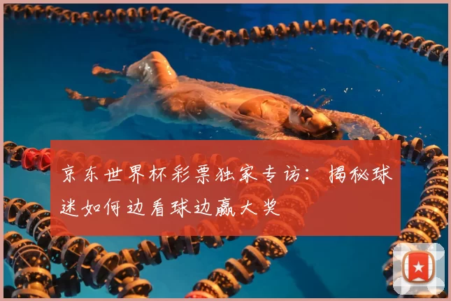 京东世界杯彩票独家专访:揭秘球迷如何边看球边赢大奖