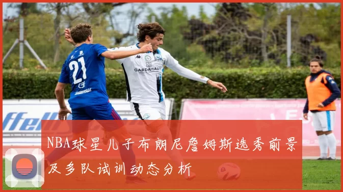 NBA球星儿子布朗尼詹姆斯选秀前景及多队试训动态分析