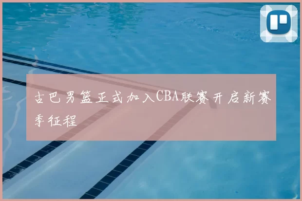 古巴男篮正式加入CBA联赛开启新赛季征程
