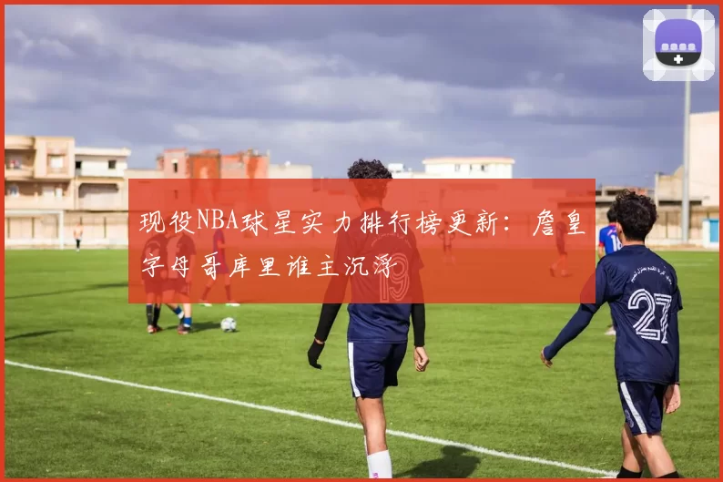 现役NBA球星实力排行榜更新:詹皇字母哥库里谁主沉浮