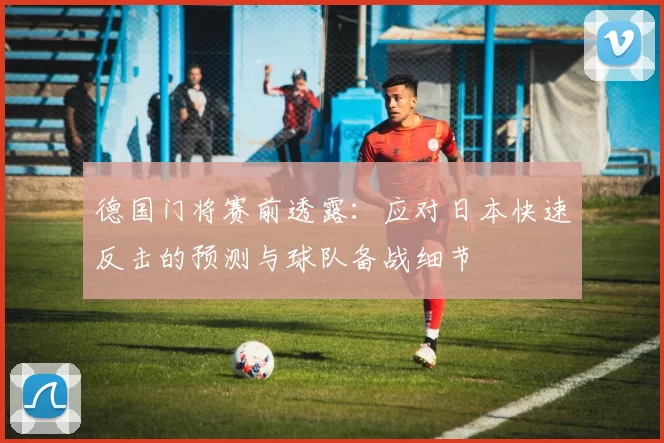 德国门将赛前透露：应对日本快速反击的预测与球队备战细节