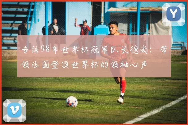 专访98年世界杯冠军队长德尚：带领法国登顶世界杯的领袖心声