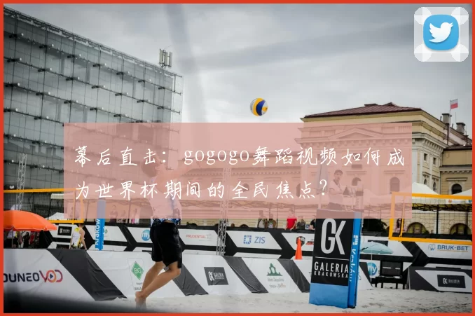 幕后直击：gogogo舞蹈视频如何成为世界杯期间的全民焦点？