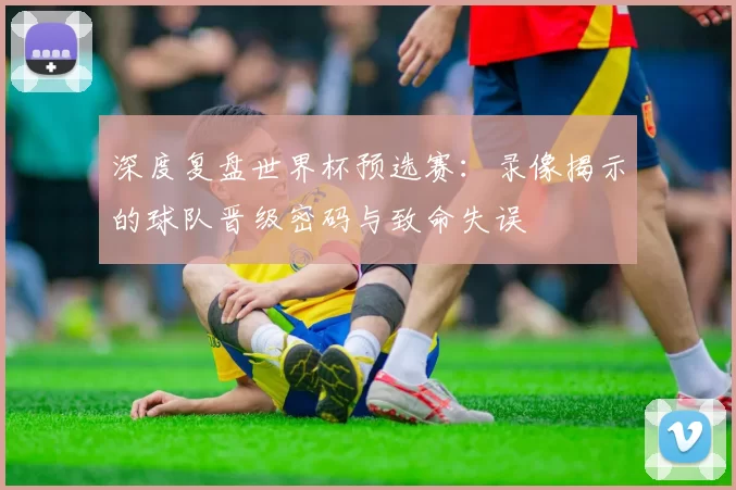 深度复盘世界杯预选赛：录像揭示的球队晋级密码与致命失误