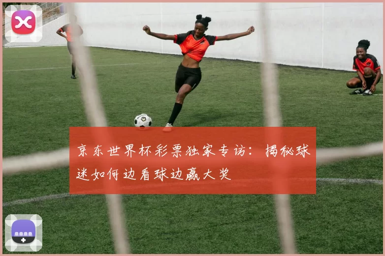 京东世界杯彩票独家专访：揭秘球迷如何边看球边赢大奖