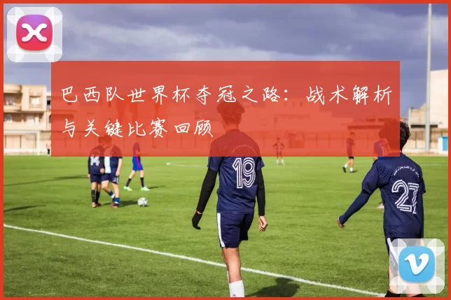 巴西队世界杯夺冠之路:战术解析与关键比赛回顾
