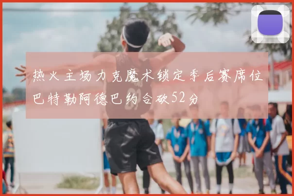 热火主场力克魔术锁定季后赛席位巴特勒阿德巴约合砍52分