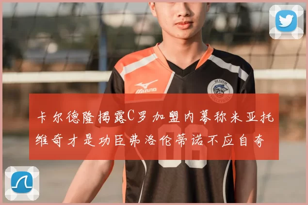 卡尔德隆揭露C罗加盟内幕称米亚托维奇才是功臣弗洛伦蒂诺不应自夸