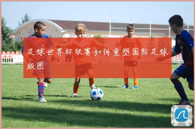 足球世界杯联赛如何重塑国际足球版图