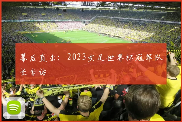 幕后直击:2023女足世界杯冠军队长专访
