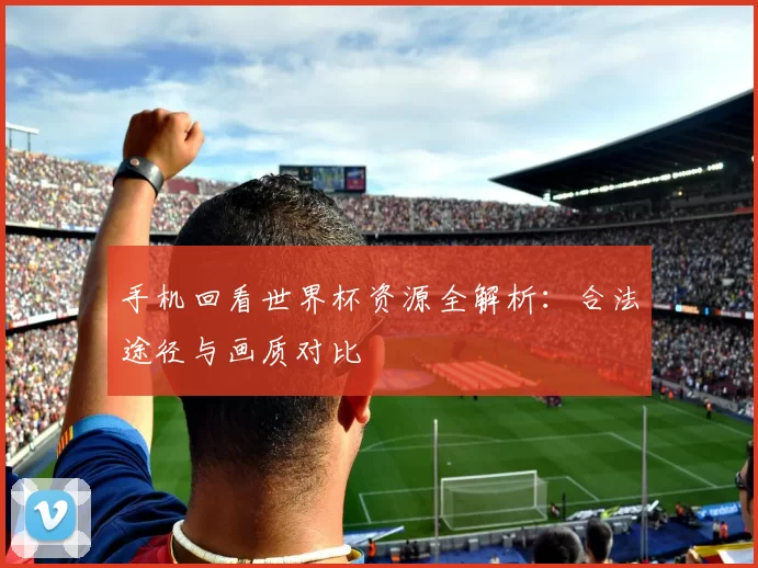 手机回看世界杯资源全解析:合法途径与画质对比