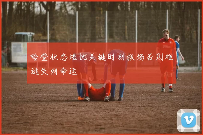 哈登状态堪忧关键时刻救场否则难逃失利命运