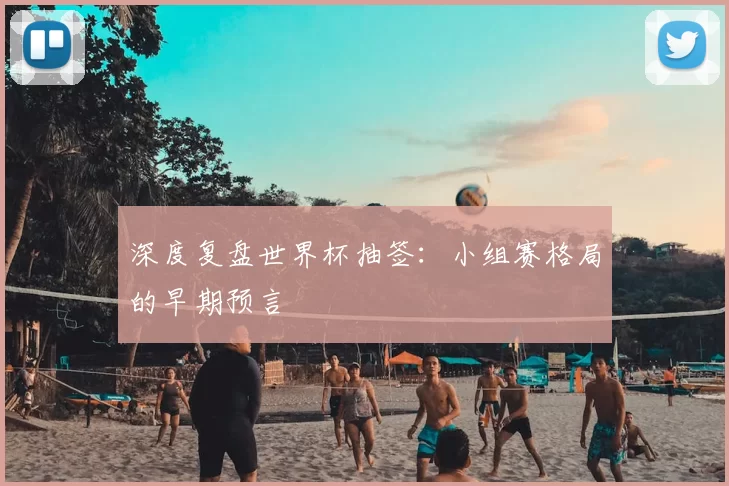 深度复盘世界杯抽签：小组赛格局的早期预言