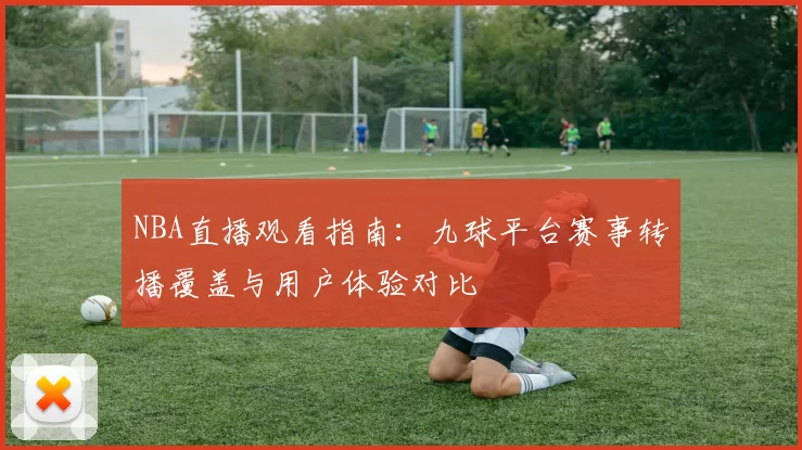 NBA直播观看指南：九球平台赛事转播覆盖与用户体验对比