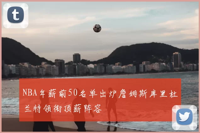 NBA年薪前50名单出炉詹姆斯库里杜兰特领衔顶薪阵容