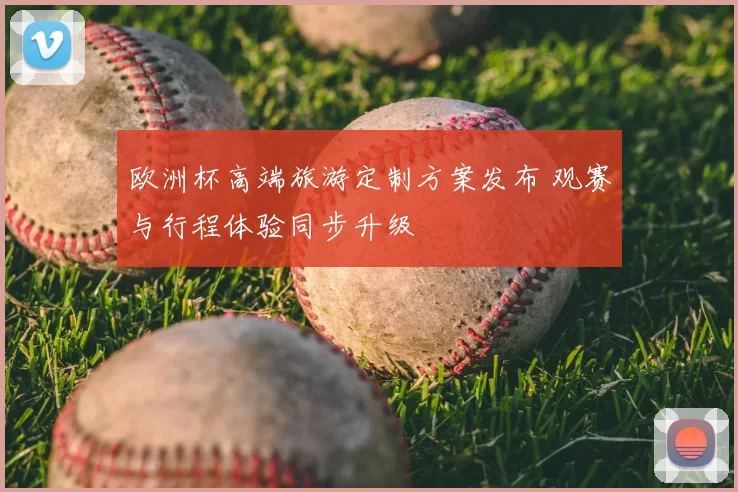 欧洲杯高端旅游定制方案发布 观赛与行程体验同步升级